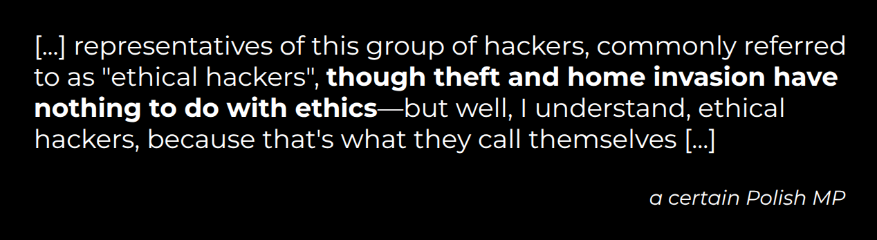 [...] representatives of this group of hackers, commonly referred to as 'ethical hackers', though theft and home invasion have nothing to do with ethics—but well, I understand, ethical hackers, because that's what they call themselves [...] (a certain Polish MP)